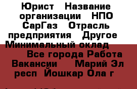 Юрист › Название организации ­ НПО СарГаз › Отрасль предприятия ­ Другое › Минимальный оклад ­ 15 000 - Все города Работа » Вакансии   . Марий Эл респ.,Йошкар-Ола г.